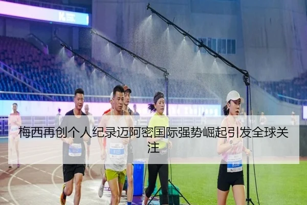 梅西再创个人纪录迈阿密国际强势崛起引发全球关注